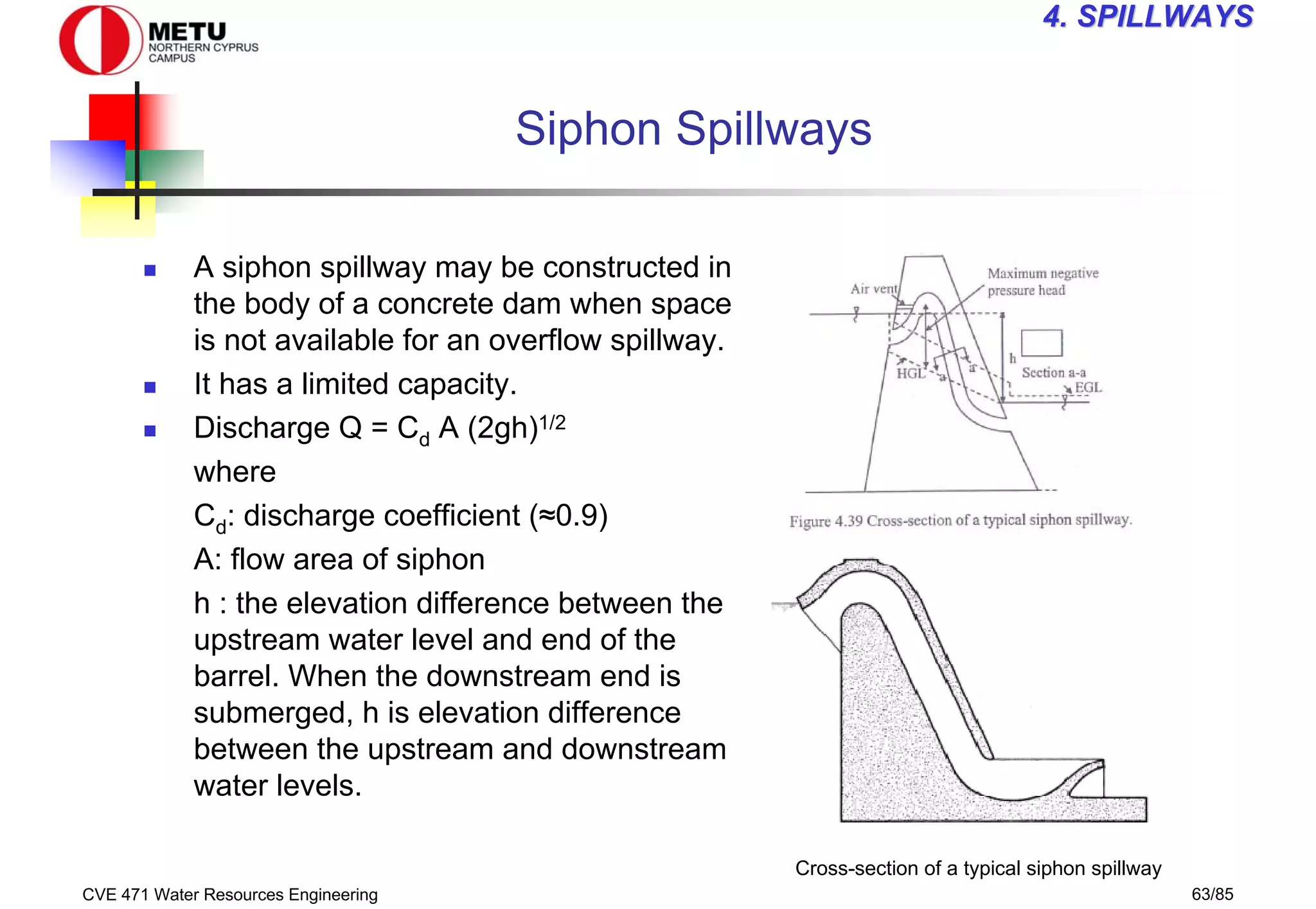 CVE 471 Water Resources Engineering 63/85
4
4. SPILLWAYS
. SPILLWAYS
Siphon Spillways
„ A siphon spillway may be constructed in
the body of a concrete dam when space
is not available for an overflow spillway.
„ It has a limited capacity.
„ Discharge Q = Cd A (2gh)1/2
where
Cd: discharge coefficient (≈0.9)
A: flow area of siphon
h : the elevation difference between the
upstream water level and end of the
barrel. When the downstream end is
submerged, h is elevation difference
between the upstream and downstream
water levels.
Cross-section of a typical siphon spillway
 