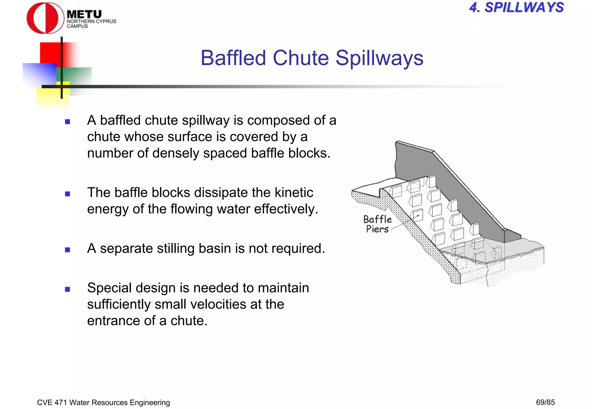 CVE 471 Water Resources Engineering 69/85
4
4. SPILLWAYS
. SPILLWAYS
Baffled Chute Spillways
„ A baffled chute spillway is composed of a
chute whose surface is covered by a
number of densely spaced baffle blocks.
„ The baffle blocks dissipate the kinetic
energy of the flowing water effectively.
„ A separate stilling basin is not required.
„ Special design is needed to maintain
sufficiently small velocities at the
entrance of a chute.
 