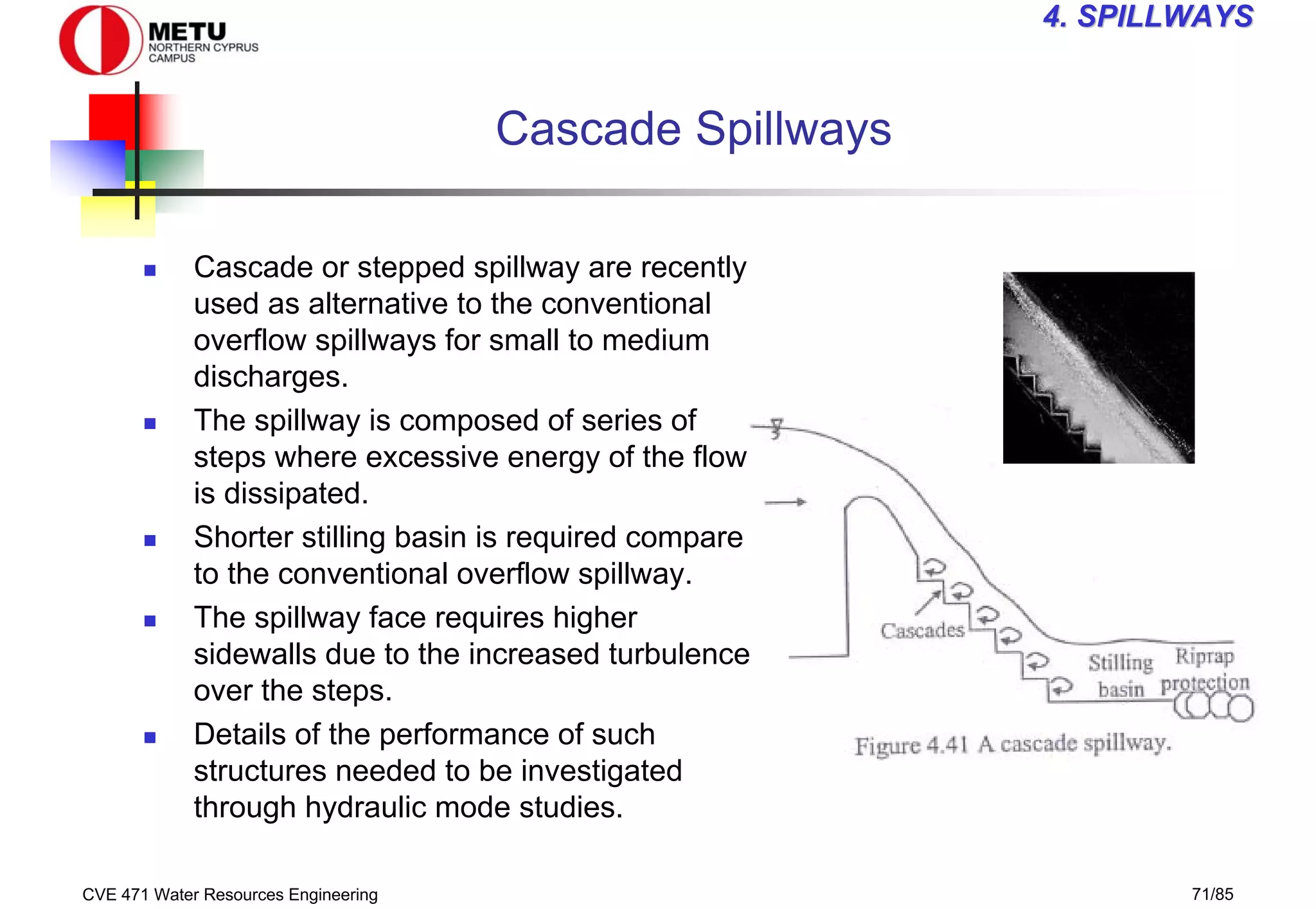 CVE 471 Water Resources Engineering 71/85
4
4. SPILLWAYS
. SPILLWAYS
Cascade Spillways
„ Cascade or stepped spillway are recently
used as alternative to the conventional
overflow spillways for small to medium
discharges.
„ The spillway is composed of series of
steps where excessive energy of the flow
is dissipated.
„ Shorter stilling basin is required compare
to the conventional overflow spillway.
„ The spillway face requires higher
sidewalls due to the increased turbulence
over the steps.
„ Details of the performance of such
structures needed to be investigated
through hydraulic mode studies.
 