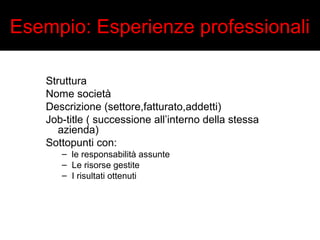 Esempio: Esperienze professionali 
Struttura 
Nome società 
Descrizione (settore,fatturato,addetti) 
Job-title ( successione all’interno della stessa 
azienda) 
Sottopunti con: 
– le responsabilità assunte 
– Le risorse gestite 
– I risultati ottenuti 
 