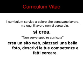 Curriculum Vitae 
Il curriculum serviva a coloro che cercavano lavoro, 
ma oggi il lavoro non si cerca più: 
si crea. 
‘’Non serve spedire curricula’’ 
crea un sito web, piazzaci una bella 
foto, descrivi le tue competenze e 
fatti cercare. 
 