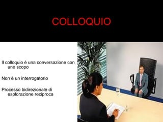 COLLOQUIO 
Il colloquio è una conversazione con 
uno scopo 
Non è un interrogatorio 
Processo bidirezionale di 
esplorazione reciproca 
 