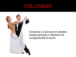 COLLOQUIO 
Consente a 2 persone di valutarsi 
reciprocamente in relazione ad 
un’opportunità di lavoro 
 