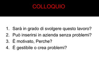 COLLOQUIO 
1. Sarà in grado di svolgere questo lavoro? 
2. Può inserirsi in azienda senza problemi? 
3. È motivato, Perche? 
4. È gestibile o crea problemi? 
 