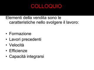 COLLOQUIO 
Elementi della vendita sono le 
caratteristiche nello svolgere il lavoro: 
• Formazione 
• Lavori precedenti 
• Velocità 
• Efficienze 
• Capacità integrarsi 
 