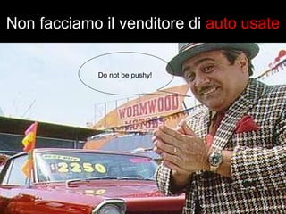 Non facciamo il venditore di auto usate 
Do not be pushy! 
 