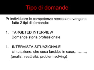 Tipo di domande 
Pr individuare le competenze necessarie vengono 
fatte 2 tipi di domande: 
1. TARGETED INTERVIEW 
Domande storia professionale 
1. INTERVISTA SITUAZIONALE 
simulazione: che cosa farebbe in caso……….. 
(analisi, reattività, problem solving) 
 