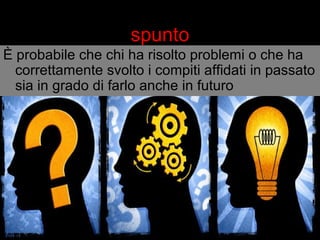 spunto 
È probabile che chi ha risolto problemi o che ha 
correttamente svolto i compiti affidati in passato 
sia in grado di farlo anche in futuro 
 