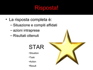 Risposta! 
• La risposta completa è: 
– Situazione e compiti affidati 
– azioni intraprese 
– Risultati ottenuti 
STAR 
•Situation 
•Task 
•Action 
•Result 
 