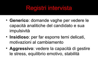 Registri intervista 
• Generico: domande vaghe per vedere le 
capacità analitiche del candidato e sua 
impulsività 
• Insidioso: per far esporre temi delicati, 
motivazioni al cambiamento 
• Aggressivo: vedere la capacità di gestire 
le stress, equilibrio emotivo, stabilità 
 