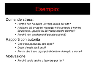 Esempio: 
Domande stress: 
• Perché non ha avuto un volto laurea più alto? 
• Abbiamo già avuto un manager nel suo ruolo e non ha 
funzionato…perché lei dovrebbe essere diverso? 
• Perché non guadagna di più alla sua età? 
Rapporti con autorità 
• Che cosa pensa del suo capo? 
• Dove si vede tra 5 anni? 
• Pensa che il suo capo potrebbe fare di meglio e come? 
Motivazione 
• Perché vuole venire a lavorare per noi? 
 