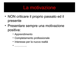 La motivazione 
• NON criticare il proprio passato ed il 
presente 
• Presentare sempre una motivazione 
positiva: 
• Apprendimento 
• Completamento professionale 
• Interesse per la nuova realtà 
• ………….. 
 