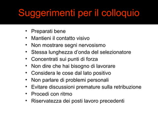 Suggerimenti per il colloquio 
• Preparati bene 
• Mantieni il contatto visivo 
• Non mostrare segni nervosismo 
• Stessa lunghezza d’onda del selezionatore 
• Concentrati sui punti di forza 
• Non dire che hai bisogno di lavorare 
• Considera le cose dal lato positivo 
• Non parlare di problemi personali 
• Evitare discussioni premature sulla retribuzione 
• Procedi con ritmo 
• Riservatezza dei posti lavoro precedenti 
 