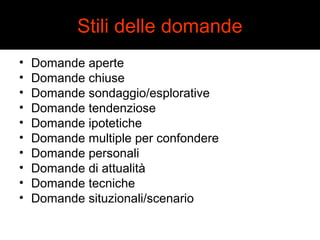Stili delle domande 
• Domande aperte 
• Domande chiuse 
• Domande sondaggio/esplorative 
• Domande tendenziose 
• Domande ipotetiche 
• Domande multiple per confondere 
• Domande personali 
• Domande di attualità 
• Domande tecniche 
• Domande situzionali/scenario 
 