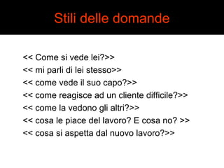 Stili delle domande 
<< Come si vede lei?>> 
<< mi parli di lei stesso>> 
<< come vede il suo capo?>> 
<< come reagisce ad un cliente difficile?>> 
<< come la vedono gli altri?>> 
<< cosa le piace del lavoro? E cosa no? >> 
<< cosa si aspetta dal nuovo lavoro?>> 
 