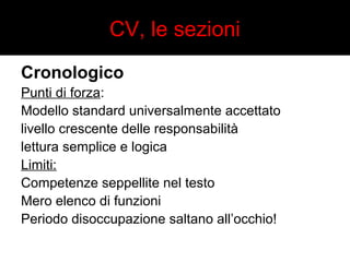 CV, le sezioni 
Cronologico 
Punti di forza: 
Modello standard universalmente accettato 
livello crescente delle responsabilità 
lettura semplice e logica 
Limiti: 
Competenze seppellite nel testo 
Mero elenco di funzioni 
Periodo disoccupazione saltano all’occhio! 
 