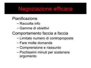 Negoziazione efficace 
Pianificazione 
– Raccolta info 
– Gamma di obiettivi 
Comportamento faccia a faccia 
– Limitato numero di controproposte 
– Fare molte domande 
– Comprensione e riassunto 
– Pochissimi minuti per sostenere 
argomento 
 