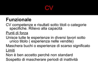 CV 
Funzionale 
CV competenze e risultati sotto titoli o categorie 
specifiche. Rilievo alla capacità 
Punti di forza 
Unisce tutte le esperienze in diversi lavori sotto 
unico titolo ( esperienza nelle vendite) 
Maschera buchi o esperienze di scarso significato 
Limiti 
Non è ben accetto perché non standard 
Sospetto di mascherare periodi di inattività 
 
