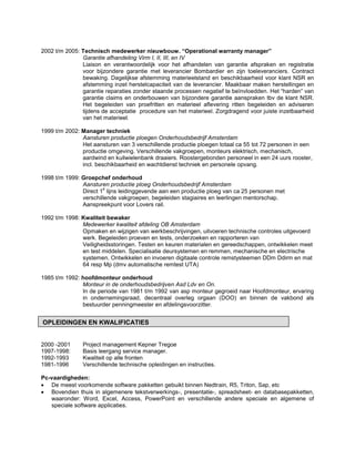 2002 t/m 2005: Technisch medewerker nieuwbouw. “Operational warranty manager”
               Garantie afhandeling Virm I, II, III, en IV
               Liaison en verantwoordelijk voor het afhandelen van garantie afspraken en registratie
               voor bijzondere garantie met leverancier Bombardier en zijn toeleveranciers. Contract
               bewaking. Dagelijkse afstemming materieelstand en beschikbaarheid voor klant NSR en
               afstemming inzet herstelcapaciteit van de leverancier. Maakbaar maken herstellingen en
               garantie reparaties zonder staande processen negatief te beïnvloedden. Het “harden” van
               garantie claims en onderbouwen van bijzondere garantie aanspraken tbv de klant NSR.
               Het begeleiden van proefritten en materieel aflevering ritten begeleiden en adviseren
               tijdens de acceptatie procedure van het materieel. Zorgdragend voor juiste inzetbaarheid
               van het materieel.

1999 t/m 2002: Manager techniek
               Aansturen productie ploegen Onderhoudsbedrijf Amsterdam
               Het aansturen van 3 verschillende productie ploegen totaal ca 55 tot 72 personen in een
               productie omgeving. Verschillende vakgroepen, monteurs elektrisch, mechanisch,
               aardwind en kuilwielenbank draaiers. Roostergebonden personeel in een 24 uurs rooster,
               incl. beschikbaarheid en wachtdienst techniek en personele opvang.

1998 t/m 1999: Groepchef onderhoud
               Aansturen productie ploeg Onderhoudsbedrijf Amsterdam
                       e
               Direct 1 lijns leidinggevende aan een productie ploeg van ca 25 personen met
               verschillende vakgroepen, begeleiden stagiaires en leerlingen mentorschap.
               Aanspreekpunt voor Lovers rail.

1992 t/m 1998: Kwaliteit bewaker
               Medewerker kwaliteit afdeling OB Amsterdam
               Opmaken en wijzigen van werkbeschrijvingen, uitvoeren technische controles uitgevoerd
               werk. Begeleiden proeven en tests, onderzoeken en rapporteren van
               Veiligheidsstoringen. Testen en keuren materialen en gereedschappen, ontwikkelen meet
               en test middelen. Specialisatie deursystemen en remmen, mechanische en electrische
               systemen. Ontwikkelen en invoeren digitaale controle remstysteemen DDm Ddirm en mat
               64 resp Mp (dmv automatische remtest UTA)

1985 t/m 1992: hoofdmonteur onderhoud
               Monteur in de onderhoudsbedrijven Asd Ldv en On.
               In de periode van 1981 t/m 1992 van asp monteur gegroeid naar Hoofdmonteur, ervaring
               in ondernemingsraad, decentraal overleg orgaan (DOO) en binnen de vakbond als
               bestuurder penningmeester en afdelingsvoorzitter.


OPLEIDINGEN EN KWALIFICATIES


2000 -2001     Project management Kepner Tregoe
1997-1998:     Basis leergang service manager.
1992-1993      Kwaliteit op alle fronten
1981-1996      Verschillende technische opleidingen en instructies.

Pc-vaardigheden:
 De meest voorkomende software pakketten gebuikt binnen Nedtrain, R5, Triton, Sap, etc
 Bovendien thuis in algemenere tekstverwerkings-, presentatie-, spreadsheet- en databasepakketten,
   waaronder: Word, Excel, Access, PowerPoint en verschillende andere speciale en algemene of
   speciale software applicaties.
 