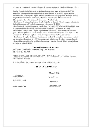 - 5 anos de experiência como Professora de Língua Inglesa na Escola de Idiomas – 3L –

Inglês, Espanhol e Informática no período de agosto de 2001 a dezembro de 2006
(Atuando como professora em preparação para viagens ao exterior; Inglês Básico,
Intermediário e Avançado; Inglês Infantil com Práticas Pedagógicas e Didáticas atuais;
Inglês Instrumental para Vestibular, Mestrado e Doutorado. Monitoramento e
Planejamento das aulas a serem lecionadas no Ano Letivo).
- Professora de Língua Inglesa na Escola Anjinho da Guarda (Timóteo), para a Educação
Infantil (maternal a 3º período), de agosto a dezembro de 2006.
- Professora de Língua Inglesa na Escola Pica Pau – CEPESP (Coronel Fabriciano), para
a Educação Infantil e Ensino Fundamental 1; de agosto a dezembro de 2006.
- Professora Estagiária de Língua Inglesa (NEL – Unileste) no período de fevereiro a
junho de 2000 (Atuando no laboratório criado para monitorar os alunos na melhoria de
seu domínio de Língua Inglesa e com Acompanhamento Pedagógico destes).
- Professora de Inglês do Ensino Fundamental na E.E. Tenente José Luciano no período
de fevereiro a dezembro de 1999 (em um projeto criado pela direção e pais de alunos).
- Secretária Administrativa no Clube Campestre – Acesita Esporte Clube no período de
fevereiro a julho de 1998.

                    SEMINÁRIOS & PALESTRAS
INVERSE READING – OXFORD – by Todd Marshall
SETEMBRO DE 2006

THE IMPORTANCE OF VOCABULARY – MACMILLAN – by Patricia Muradas
SETEMBRO DE 2006

II SEMINÁRIO DE LETRAS – UNILESTE – MAIO DE 2003

                             PERFIL PROFISSIONAL


                                              ANALÍTICA
ASSERTIVA
                                              SOCIÁVEL
RESPONSÁVEL
                                              CRIATIVA

DISCIPLINADA                                  ORGANIZADA
 