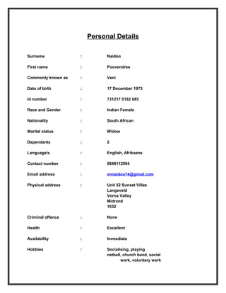 Personal Details

Surname             :         Naidoo

First name          :         Poovendree

Commonly known as   :         Veni

Date of birth       :         17 December 1973

Id number           :         731217 0182 085

Race and Gender     :         Indian Female

Nationality         :         South African

Marital status      :         Widow

Dependants          :         2

Language/s          :         English, Afrikaans

Contact number      :         0848112994

Email address       :         vnnaidoo74@gmail.com

Physical address    :         Unit 52 Sunset Villas
                              Langeveld
                              Vorna Valley
                              Midrand
                              1632

Criminal offence    :         None

Health              :         Excellent

Availability        :         Immediate

Hobbies             :         Socialising, playing
                              netball, church band, social
                                     work, voluntary work
 