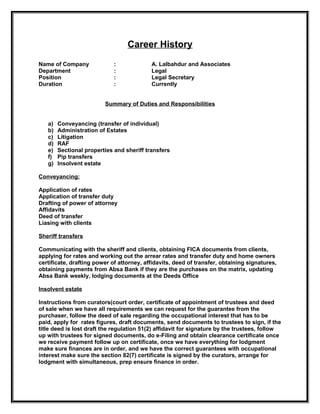 Career History
Name of Company              :             A. Lalbahdur and Associates
Department                   :             Legal
Position                     :             Legal Secretary
Duration                     :             Currently


                         Summary of Duties and Responsibilities


   a)   Conveyancing (transfer of individual)
   b)   Administration of Estates
   c)   Litigation
   d)   RAF
   e)   Sectional properties and sheriff transfers
   f)   Pip transfers
   g)   Insolvent estate

Conveyancing:

Application of rates
Application of transfer duty
Drafting of power of attorney
Affidavits
Deed of transfer
Liasing with clients

Sheriff transfers

Communicating with the sheriff and clients, obtaining FICA documents from clients,
applying for rates and working out the arrear rates and transfer duty and home owners
certificate, drafting power of attorney, affidavits, deed of transfer, obtaining signatures,
obtaining payments from Absa Bank if they are the purchases on the matrix, updating
Absa Bank weekly, lodging documents at the Deeds Office

Insolvent estate

Instructions from curators(court order, certificate of appointment of trustees and deed
of sale when we have all requirements we can request for the guarantee from the
purchaser, follow the deed of sale regarding the occupational interest that has to be
paid, apply for rates figures, draft documents, send documents to trustees to sign, if the
title deed is lost draft the regulation 51(2) affidavit for signature by the trustees, follow
up with trustees for signed documents, do e-Filing and obtain clearance certificate once
we receive payment follow up on certificate, once we have everything for lodgment
make sure finances are in order, and we have the correct guarantees with occupational
interest make sure the section 82(7) certificate is signed by the curators, arrange for
lodgment with simultaneous, prep ensure finance in order.
 