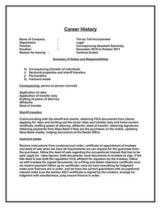 Career History
Name of Company              :             Tim du Toit Incorporated
Department                   :             Legal
Position                     :             Conveyancing Assistant Secretary
Duration                     :             December 2010 to October 2011
Reason for leaving :                       Contract Ended

                         Summary of Duties and Responsibilities


   h)   Conveyancing (transfer of individual)
   i)   Sectional properties and sheriff transfers
   j)   Pip transfers
   k)   Insolvent estate

Conveyancing: person to person (normal)

Application of rates
Application of transfer duty
Drafting of power of attorney
Affidavits
Deed of transfer

Sheriff transfers

Communicating with the sheriff and clients, obtaining FICA documents from clients,
applying for rates and working out the arrear rates and transfer duty and home owners
certificate, drafting power of attorney, affidavits, deed of transfer, obtaining signatures,
obtaining payments from Absa Bank if they are the purchases on the matrix, updating
Absa Bank weekly, lodging documents at the Deeds Office

Insolvent estate

Receive instructions from curators(court order, certificate of appointment of trustees
and deed of sale when we have all requirements we can request for the guarantee from
the purchaser, follow the deed of sale regarding the occupational interest that has to be
paid, apply for rates figures, draft documents, send documents to trustees to sign, if the
title deed is lost draft the regulation 51(2) affidavit for signature by the trustees, follow
up with trustees for signed documents, do e-Filing and obtain clearance certificate once
we receive payment follow up on certificate, once we have everything for lodgment
make sure finances are in order, and we have the correct guarantees with occupational
interest make sure the section 82(7) certificate is signed by the curators, arrange for
lodgment with simultaneous, prep ensure finance in order.
 