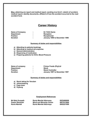 Mva: obtaining are report and medical report, sending mva form1, sketch of accident,
medical report, identity documents, affidavit of how the accident occurred to the road
accident fund.




                                    Career History

Name of Company             :             Dr F.M.S Ganie
Department                  :             Reception
Position                    :             Receptionist
Duration                    :             January 1996 to December 1996


                         Summary of duties and responsibilities

   a)   Attending to patients bookings
   b)   Attending to medical aid enquiries
   c)   General administration
   d)   Dispensing of medication
   e)   Preparing patients for ECG, Blood Pressure




Name of company             :             Frimax Foods (Pty)Ltd
Department                  :             Stock
Position                    :             Stock Controller
Duration                    :             January 1997 to December 1997


                         Summary of duties and responsibilities

   a)   Stock taking for Verulam
   b)   Johannesburg
   c)   Cape town
   d)   Vryburg




                                   Employment References

Mr Bala Gunpath             Ronie Manilal Attorneys           0825466808
Pastor Ramduth              Word and Worship Centre           0827813900
Ronie Manilal               Ronie Manilal Attorneys           0845221000
 