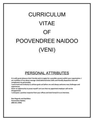 CURRICULUM
                                        VITAE
                                               OF
      POOVENDREE NAIDOO
                                        (VENI)



                    PERSONAL ATTRIBUTES
It is with great pleasure that I hereby wish to apply for a possible vacancy within your organisation. I
am confident of my above average retail/administrative skills and friendly disposition that will
compliment my personality.
I work hard and tirelessly to achieve goals set before me and always welcome new challenges and
experiences.
Given an opportunity to prove myself I am sure that my appointed employer will not be
disappointed.
I anticipate a positive response from your offices and look forward to an interview.


Best Regards and God Bless
Poovendree Naidoo
(084 811 2994)
 