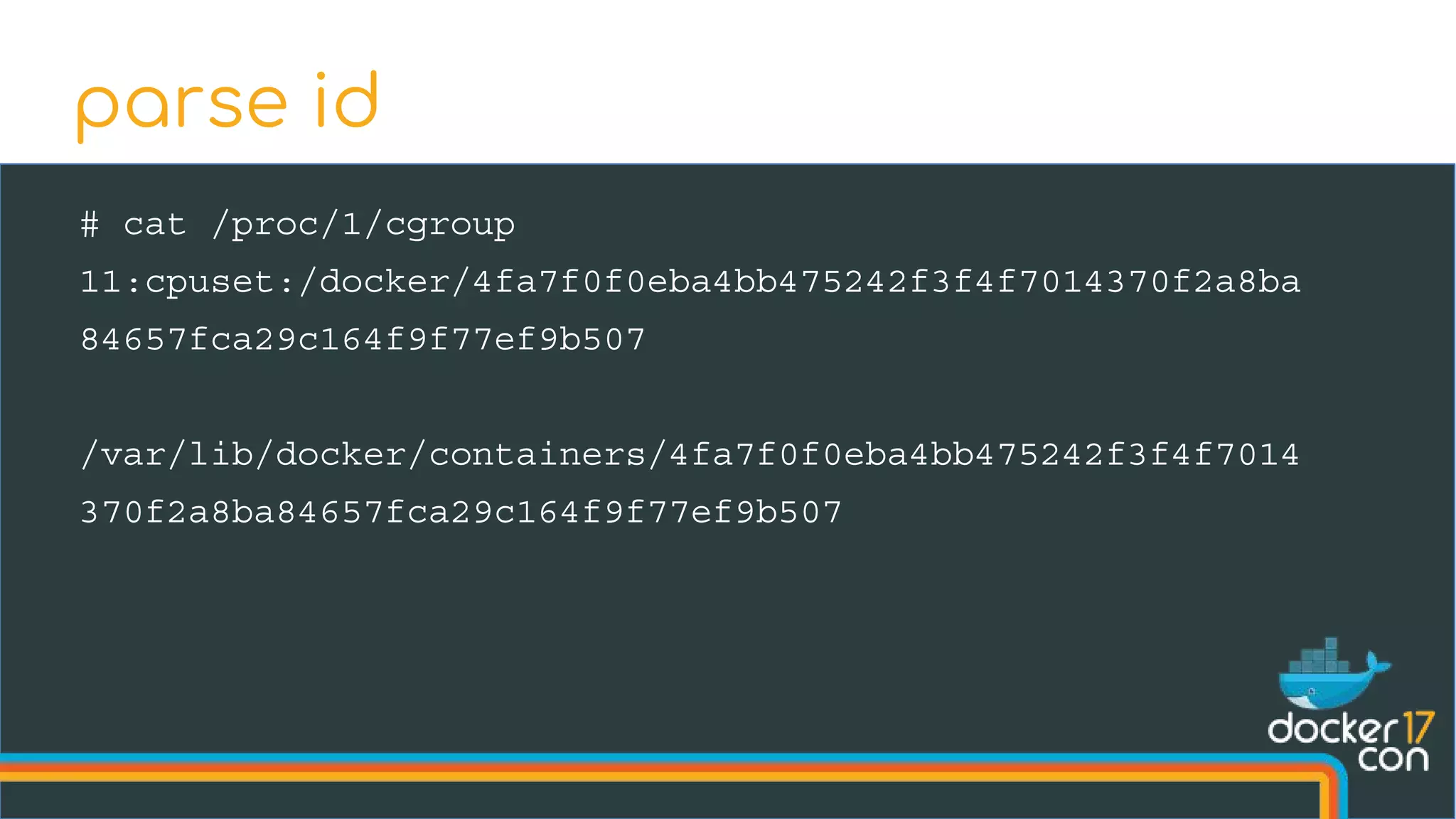 # cat /proc/1/cgroup
11:cpuset:/docker/4fa7f0f0eba4bb475242f3f4f7014370f2a8ba
84657fca29c164f9f77ef9b507
/var/lib/docker/containers/4fa7f0f0eba4bb475242f3f4f7014
370f2a8ba84657fca29c164f9f77ef9b507
parse id
 