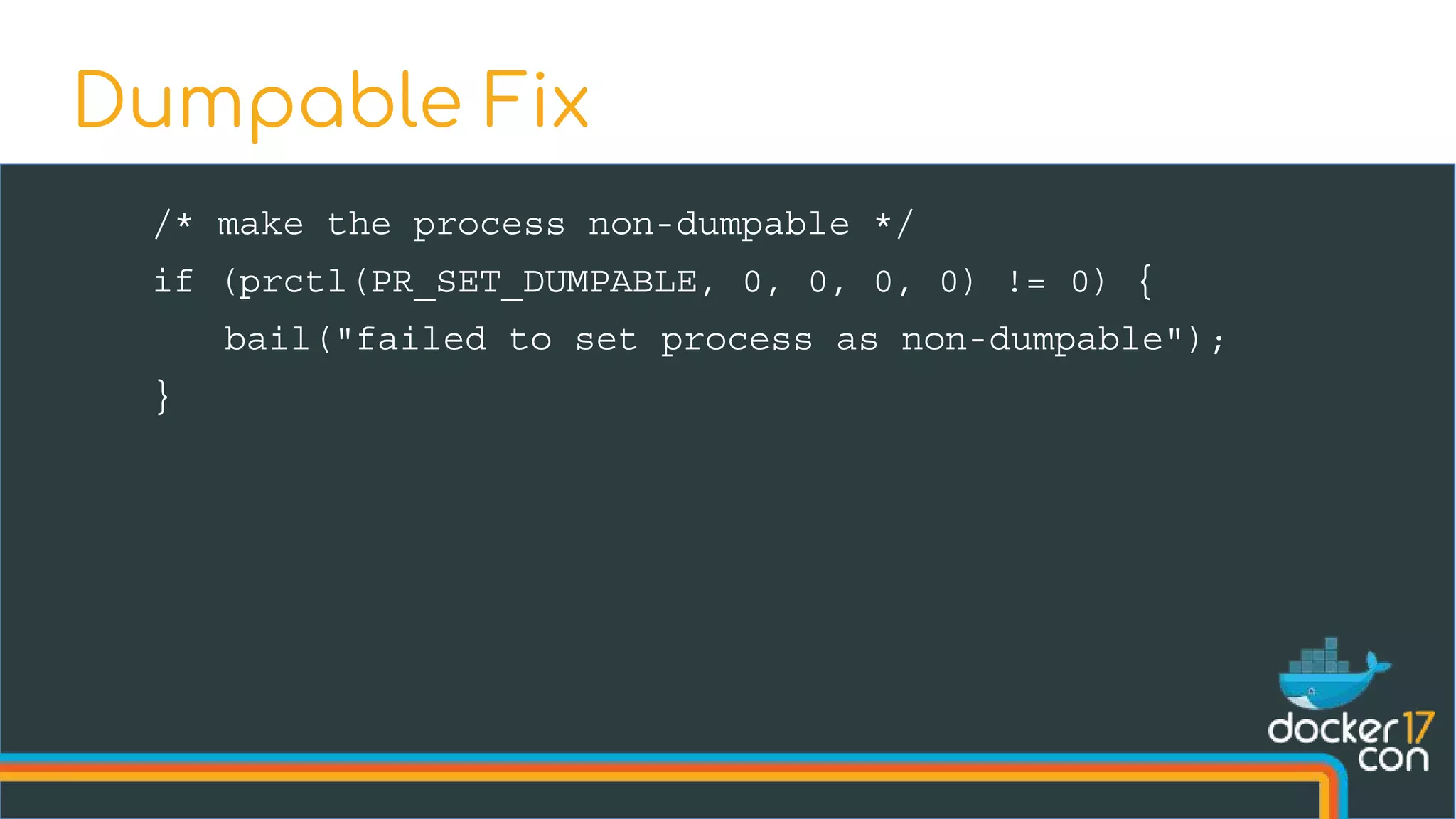 /* make the process non-dumpable */
if (prctl(PR_SET_DUMPABLE, 0, 0, 0, 0) != 0) {
bail("failed to set process as non-dumpable");
}
Dumpable Fix
 
