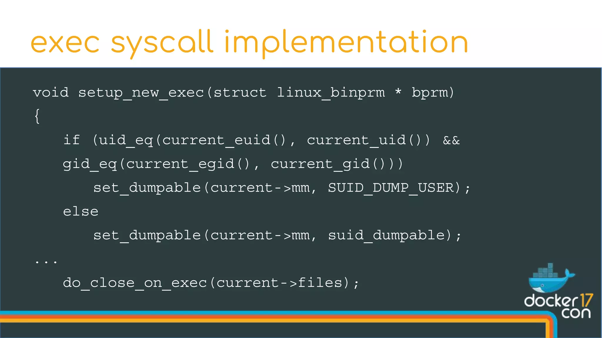 void setup_new_exec(struct linux_binprm * bprm)
{
if (uid_eq(current_euid(), current_uid()) &&
gid_eq(current_egid(), current_gid()))
set_dumpable(current->mm, SUID_DUMP_USER);
else
set_dumpable(current->mm, suid_dumpable);
...
do_close_on_exec(current->files);
exec syscall implementation
 