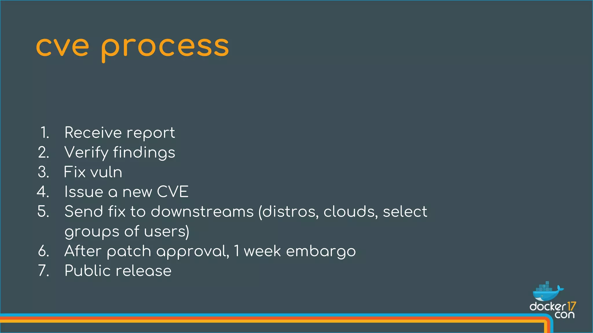1. Receive report
2. Verify findings
3. Fix vuln
4. Issue a new CVE
5. Send fix to downstreams (distros, clouds, select
groups of users)
6. After patch approval, 1 week embargo
7. Public release
cve process
 