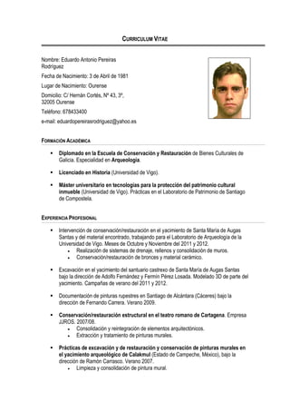 CURRICULUM VITAE
Nombre: Eduardo Antonio Pereiras
Rodríguez
Fecha de Nacimiento: 3 de Abril de 1981
Lugar de Nacimiento: Ourense
Domicilio: C/ Hernán Cortés, Nº 43, 3º,
32005 Ourense
Teléfono: 678433400
e-mail: eduardopereirasrodriguez@yahoo.es
FORMACIÓN ACADÉMICA
 Diplomado en la Escuela de Conservación y Restauración de Bienes Culturales de
Galicia. Especialidad en Arqueología.
 Licenciado en Historia (Universidad de Vigo).
 Máster universitario en tecnologías para la protección del patrimonio cultural
inmueble (Universidad de Vigo). Prácticas en el Laboratorio de Patrimonio de Santiago
de Compostela.
EXPERIENCIA PROFESIONAL
 Intervención de conservación/restauración en el yacimiento de Santa María de Augas
Santas y del material encontrado, trabajando para el Laboratorio de Arqueología de la
Universidad de Vigo. Meses de Octubre y Noviembre del 2011 y 2012.
 Realización de sistemas de drenaje, rellenos y consolidación de muros.
 Conservación/restauración de bronces y material cerámico.
 Excavación en el yacimiento del santuario castrexo de Santa María de Augas Santas
bajo la dirección de Adolfo Fernández y Fermín Pérez Losada. Modelado 3D de parte del
yacimiento. Campañas de verano del 2011 y 2012.
 Documentación de pinturas rupestres en Santiago de Alcántara (Cáceres) bajo la
dirección de Fernando Carrera. Verano 2009.
 Conservación/restauración estructural en el teatro romano de Cartagena. Empresa
JJROS. 2007/08.
 Consolidación y reintegración de elementos arquitectónicos.
 Extracción y tratamiento de pinturas murales.
 Prácticas de excavación y de restauración y conservación de pinturas murales en
el yacimiento arqueológico de Calakmul (Estado de Campeche, México), bajo la
dirección de Ramón Carrasco. Verano 2007.
 Limpieza y consolidación de pintura mural.
 