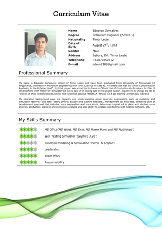 Curriculum Vitae
Name Eduardo Gonsalves
Degree Petroleum Engineer (Strata 1)
Nationality Timor Leste
Date of
Birth
August 24th
, 1983
Gender Male
Address Bebora, Dili, Timor Leste
Telephone +67077850512
E-mail edson8389@gmail.com
Professional Summary
My name is Eduardo Gonsalves, citizen of Timor Leste and have been graduated from University of Proklamasi 45
Yogyakarta, Indonesia in Petroleum Engineering with GPA 3,29(out of scale 4). My thesis title was on “Shale Contamination
Analyzing to the Polymer Mud”. My final project was expected to focus on “Prediction of Production Performance for Plan of
Development with Reservoir Simulator”but due to lack of of existing data in final project location required me to change the title to
“analysis of shale contamination to polymer mud” which took place at PUSDIKLAT MIGAS (Oil & gas Training Centre) Cepu, Indonesia
My education background gave me capacity and understanding about reservoir engineering such as modeling and
simulation reservoir and Well Testing (Petrel, Eclipse and Saphire software), management oil field data, compiling plan of
development proposal that includes: data preparation and data study, determine original oil in place with decline curve
analysis, production scenario and economics analysis and also ability to analyze well testing with Saphire software, etc.
My Skills Summary
MS Office”MS Word, MS Exel, MS Power Point and MS Published”.
Well Testing Simulator ”Saphire 3.20”.
Reservoir Modeling & Simulation ”Petrel & Eclipse”.
Leadership
Team Work
Responsability
 