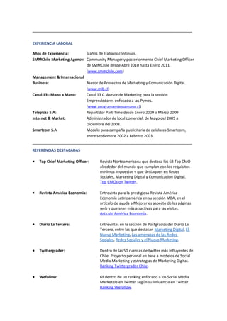 ______________________________________________________________________

EXPERIENCIA LABORAL

Años de Experiencia:       6 años de trabajos continuos.
SMMChile Marketing Agency: Community Manager y posteriormente Chief Marketing Officer
                           de SMMChile desde Abril 2010 hasta Enero 2011.
                           (www.smmchile.com)
Management & Internacional
Business:                  Asesor de Proyectos de Marketing y Comunicación Digital.
                           (www.mib.cl)
Canal 13 - Mano a Mano:    Canal 13 C. Asesor de Marketing para la sección
                           Emprendedores enfocado a las Pymes.
                           (www.programamanoamano.cl)
Telepizza S.A:             Repartidor Part-Time desde Enero 2009 a Marzo 2009
Internet & Market:         Administrador de local comercial, de Mayo del 2005 a
                           Diciembre del 2008.
Smartcom S.A               Modelo para campaña publicitaria de celulares Smartcom,
                           entre septiembre 2002 a Febrero 2003.
______________________________________________________________________
REFERENCIAS DESTACADAS

•   Top Chief Marketing Officer:   Revista Norteamericana que destaca los 68 Top CMO
                                   alrededor del mundo que cumplan con los requisitos
                                   mínimos impuestos y que destaquen en Redes
                                   Sociales, Marketing Digital y Comunicación Digital.
                                   Top CMOs on Twitter.

•   Revista América Economía:      Entrevista para la prestigiosa Revista América
                                   Economía Latinoamérica en su sección MBA, en el
                                   artículo de ayuda a Mejorar es aspecto de las páginas
                                   web y que sean más atractivas para las visitas.
                                   Articulo América Economía.

•   Diario La Tercera:             Entrevistas en la sección de Postgrados del Diario La
                                   Tercera, entre las que destacan Marketing Digital, El
                                   Nuevo Marketing, Las amenazas de las Redes
                                   Sociales, Redes Sociales y el Nuevo Marketing.

•   Twittergrader:                 Dentro de las 50 cuentas de twitter más influyentes de
                                   Chile. Proyecto personal en base a modelos de Social
                                   Media Marketing y estrategias de Marketing Digital.
                                   Ranking Twittergrader Chile.

•   Wefollow:                      6º dentro de un ranking enfocado a los Social Media
                                   Marketers en Twitter según su influencia en Twitter.
                                   Ranking Wefollow.
 