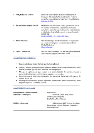 •   TVN, Noticiario Central:           Entrevista para Crónicas de TVN del Noticiario 24
                                       Horas, en el tema de la Revolución de las Twitcam,
                                       donde fui destacado como Experto en Redes Sociales.
                                       Crónicas de TVN.

•   Co-Desarrollo Modelo CPRASI:       Modelo creado por Andrés Silva A. y trabajado por mi
                                       en cuentas empresariales y personales las cuales
                                       cumplieron las metas esperadas gracias a aplicaciones
                                       y estrategias desarrolladas por mí en base al modelo
                                       CPRASI 2.0.
                                       Modelo CPRASI 2.0 – CPRASI 2.0 BLOG

•   Klout Influence:                   Identificado según mi influencia como un explorador
                                       de nuevas tecnologías y nuevos campos en Social
                                       Media Marketing.
                                       Klout Influence.

•   140SCL MOVISTAR:                   Invitado como uno de los 140 más influyentes de Chile
                                       al evento realizado en el Movistar Arena.
______________________________________________________________________
CONOCIMIENTOS ESPECÍFICOS


    •   Coaching de Social Media Marketing o Marketing Digital.
    •   Charlista sobre la Revolución de las Redes Sociales en varias Universidades para cursos
        y carreras nuevas que van de la mano del Marketing Digital.
    •   Manejo de aplicaciones que ayudan a la automatización de cuentas, manejo y
        aumento de influencia y crecimiento de seguidores en cuentas.
    •   Conocimientos de diferentes estrategias de Marketing Digital para el manejo de
        nuevos productos.
    •   Estrategias para detectar Nuevos Segmentos de Mercados, Micro Segmentos y Nano
        Segmentos gracias a las Redes Sociales.
______________________________________________________________________
CONOCIMIENTOS GENERALES

Conocimientos Computacionales:                 Nivel Técnico
Software o Tecnologías:                                Microsoft Office, Nivel Medio
                                               Windows, Nivel Experto
                                               Diseño Web, Nivel Técnico

Hobbies e Intereses:                                  Música, Basketball, Turismo Aventura,
                                               Automóviles, Internet, Finanzas Personales,
                                               Turismo y Viajes.
______________________________________________________________________
 