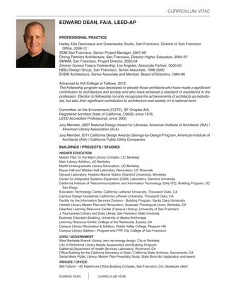 CURRICULUM VITAE

EDWARD DEAN, FAIA, LEED-AP

PROFESSIONAL PRACTICE
Harley Ellis Devereaux and Greenworks Studio, San Francisco, Director of San Francisco
  Office, 2008-12
SOM San Francisco, Senior Project Manager, 2007-08
Chong Partners Architecture, San Francisco, Director-Higher Education, 2004-07
SMWM, San Francisco, Project Director, 2002-04
Zimmer Gunsul Frasca Partnership, Los Angeles, Associate Partner, 2000-02
NBBJ Design Group, San Francisco, Senior Associate, 1996-2000
EHDD Architecture, Senior Associate and Member, Board of Directors, 1984-96

Advanced to AIA College of Fellows, 2012
The Fellowship program was developed to elevate those architects who have made a significant
contribution to architecture and society and who have achieved a standard of excellence in the
profession. Election to fellowship not only recognizes the achievements of architects as individu-
als, but also their significant contribution to architecture and society on a national level.

Committee on the Environment (COTE), SF Chapter AIA.
Registered Architect,State of California, C9629, since 1976.
LEED Accredited Professional, since 2005.
Jury Member, 2007 National Design Award for Libraries, American Institute of Architects (AIA) /
  American Library Association (ALA)
Jury Member, 2011 California Design Awards-Savings-by-Design Program, American Institute of
  Architects (AIA) / California Public Utility Companies

BUILDINGS / PROJECTS / STUDIES
HIGHER EDUCATION
Master Plan for the Main Library Complex, UC Berkeley
Main Library Addition, UC Berkeley
Moffitt Undergraduate Library Renovation, UC Berkeley
Boyce Hall and Webber Hall Laboratory Renovation, UC Riverside
Denault Laboratory, Hopkins Marine Station (Stanford University), Monterey
Center for Integrated Systems Expansion (CISX) Laboratory, Stanford University
California Institute of Telecommunications and Information Technology (CAL-IT2), Building Program, UC
   San Diego
Education Technology Center, California Lutheran University, Thousand Oaks, CA
Campus Design Guidelines California Lutheran University, Thousand Oaks, CA
Facility for the Information Services Division - Building Program, Santa Clara University
Hewlett Library Master Plan and Renovation, Graduate Theological Union, Berkeley, CA
Geschke Learning Resource Center (Campus Library), University of San Francisco
J. Paul Leonard Library and Sutro Library, San Francisco State University
Business Education Building, University of Alaska-Anchorage
Learning Resource Center, College of the Redwoods, Eureka, CA
Campus Library Renovation & Addition, Diablo Valley College, Pleasant Hill
Campus Library Addition - Program and FPP, City College of San Francisco
CIVIC / GOVERNMENT
West Berkeley Branch Library, zero net energy design, City of Berkeley
City of Richmond Library Needs Assessment and Building Program
California Department of Health Services Laboratory, Richmond, CA
Office Building for the California Secretary of State / California State Archives, Sacramento, CA
Santa Maria Public Library, Master Plan-Feasibility Study, State Bond Act Application and award
PRIVATE / OFFICE
680 Folsom / 60 Hawthorne Office Building Complex, San Francisco, CA, Developer client


EDWARD DEAN	               CURRICULUM VITAE
 