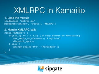 XMLRPC in Kamailio 
1. Load the module 
loadmodule "xmlrpc.so" 
modparam("xmlrpc", "route", "XMLRPC") 
2. Handle XMLRPC calls 
route["XMLRPC"] { 
if(src_ip == 1.2.3.4) { # only answer to Monitoring 
set_reply_no_connect(); # optional 
dispatch_rpc(); 
} else { 
xmlrpc_reply("403", "Forbidden"); 
} 
} 
 