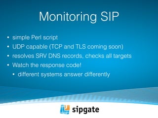 Monitoring SIP 
• simple Perl script 
• UDP capable (TCP and TLS coming soon) 
• resolves SRV DNS records, checks all targets 
• Watch the response code! 
• different systems answer differently 
 