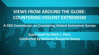 1
VIEWS FROM AROUND THE GLOBE:
COUNTERING VIOLENT EXTREMISM
A CSIS Commission on Countering Violent Extremism Survey
Supervised by Mark J. Penn
Conducted by National Research Group
 