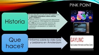 PINK POINT
•En los años 80 una de estas 999 páginas en
la televisión holandesa cubría noticias
gays y lesbianas
•Creado como un juicio para las elecciones
del consejo en 1994 Digital City Amsterdam
•En 1995 se formó GayLINC (Centro de
Información y Noticias de Lesbianas y
Lesbianas) y empezaron un tablón de
anuncios
Historia
•Informa sobre la vida Gay
y Lesbiana en Ámsterdam
Que
hace?
 