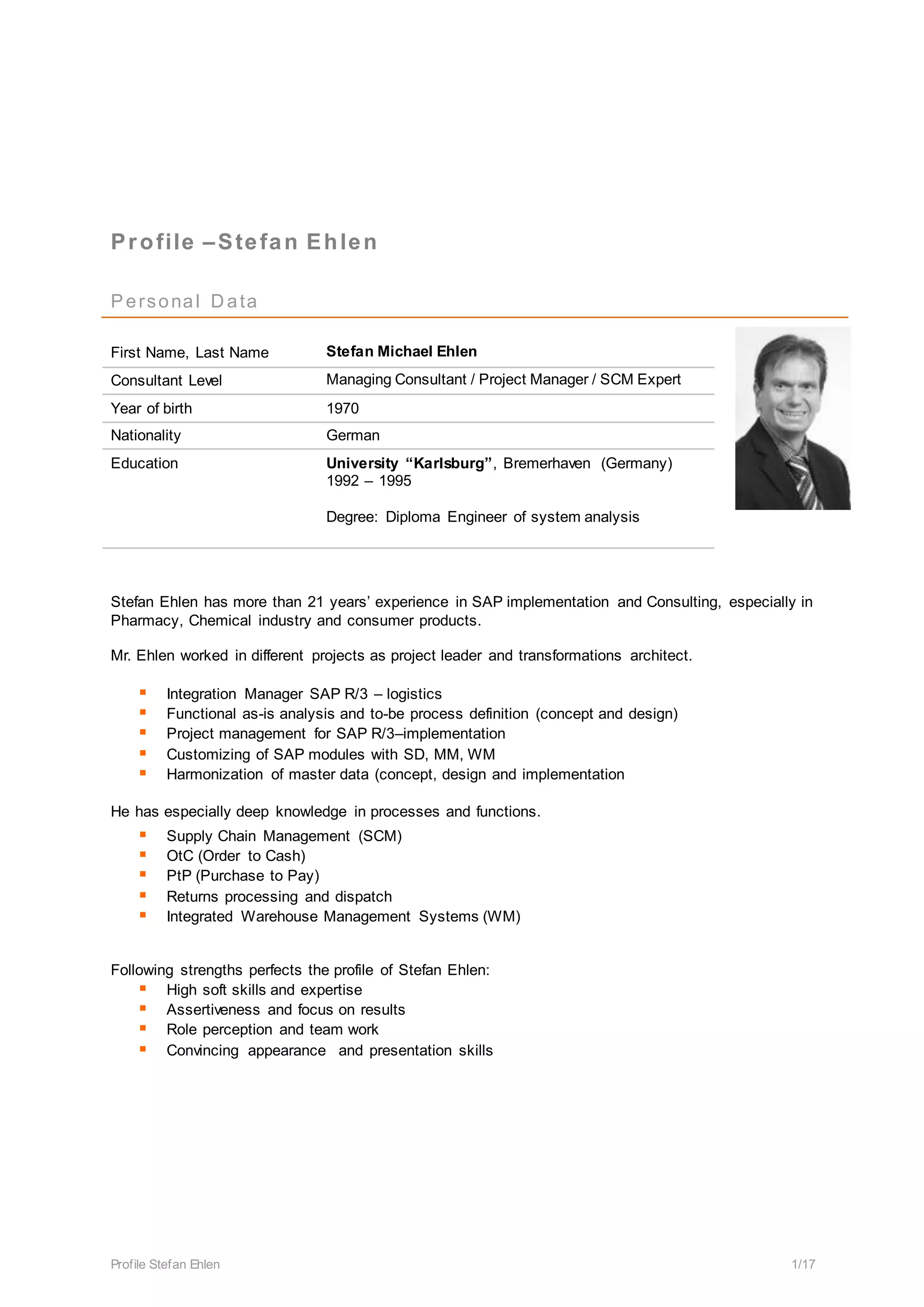 Profile Stefan Ehlen 1/17
Profile –Stefan Ehlen
Personal D ata
First Name, Last Name Stefan Michael Ehlen
Consultant Level Managing Consultant / Project Manager / SCM Expert
Year of birth 1970
Nationality German
Education University “Karlsburg”, Bremerhaven (Germany)
1992 – 1995
Degree: Diploma Engineer of system analysis
Stefan Ehlen has more than 21 years’ experience in SAP implementation and Consulting, especially in
Pharmacy, Chemical industry and consumer products.
Mr. Ehlen worked in different projects as project leader and transformations architect.
 Integration Manager SAP R/3 – logistics
 Functional as-is analysis and to-be process definition (concept and design)
 Project management for SAP R/3–implementation
 Customizing of SAP modules with SD, MM, WM
 Harmonization of master data (concept, design and implementation
He has especially deep knowledge in processes and functions.
 Supply Chain Management (SCM)
 OtC (Order to Cash)
 PtP (Purchase to Pay)
 Returns processing and dispatch
 Integrated Warehouse Management Systems (WM)
Following strengths perfects the profile of Stefan Ehlen:
 High soft skills and expertise
 Assertiveness and focus on results
 Role perception and team work
 Convincing appearance and presentation skills
 