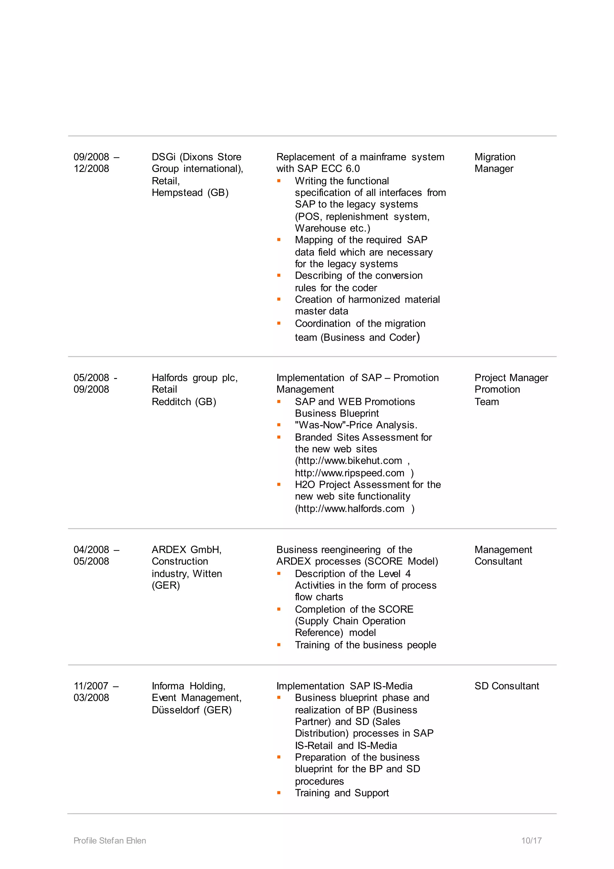 Profile Stefan Ehlen 10/17
09/2008 –
12/2008
DSGi (Dixons Store
Group international),
Retail,
Hempstead (GB)
Replacement of a mainframe system
with SAP ECC 6.0
 Writing the functional
specification of all interfaces from
SAP to the legacy systems
(POS, replenishment system,
Warehouse etc.)
 Mapping of the required SAP
data field which are necessary
for the legacy systems
 Describing of the conversion
rules for the coder
 Creation of harmonized material
master data
 Coordination of the migration
team (Business and Coder)
Migration
Manager
05/2008 -
09/2008
Halfords group plc,
Retail
Redditch (GB)
Implementation of SAP – Promotion
Management
 SAP and WEB Promotions
Business Blueprint
 "Was-Now"-Price Analysis.
 Branded Sites Assessment for
the new web sites
(http://www.bikehut.com ,
http://www.ripspeed.com )
 H2O Project Assessment for the
new web site functionality
(http://www.halfords.com )
Project Manager
Promotion
Team
04/2008 –
05/2008
ARDEX GmbH,
Construction
industry, Witten
(GER)
Business reengineering of the
ARDEX processes (SCORE Model)
 Description of the Level 4
Activities in the form of process
flow charts
 Completion of the SCORE
(Supply Chain Operation
Reference) model
 Training of the business people
Management
Consultant
11/2007 –
03/2008
Informa Holding,
Event Management,
Düsseldorf (GER)
Implementation SAP IS-Media
 Business blueprint phase and
realization of BP (Business
Partner) and SD (Sales
Distribution) processes in SAP
IS-Retail and IS-Media
 Preparation of the business
blueprint for the BP and SD
procedures
 Training and Support
SD Consultant
 
