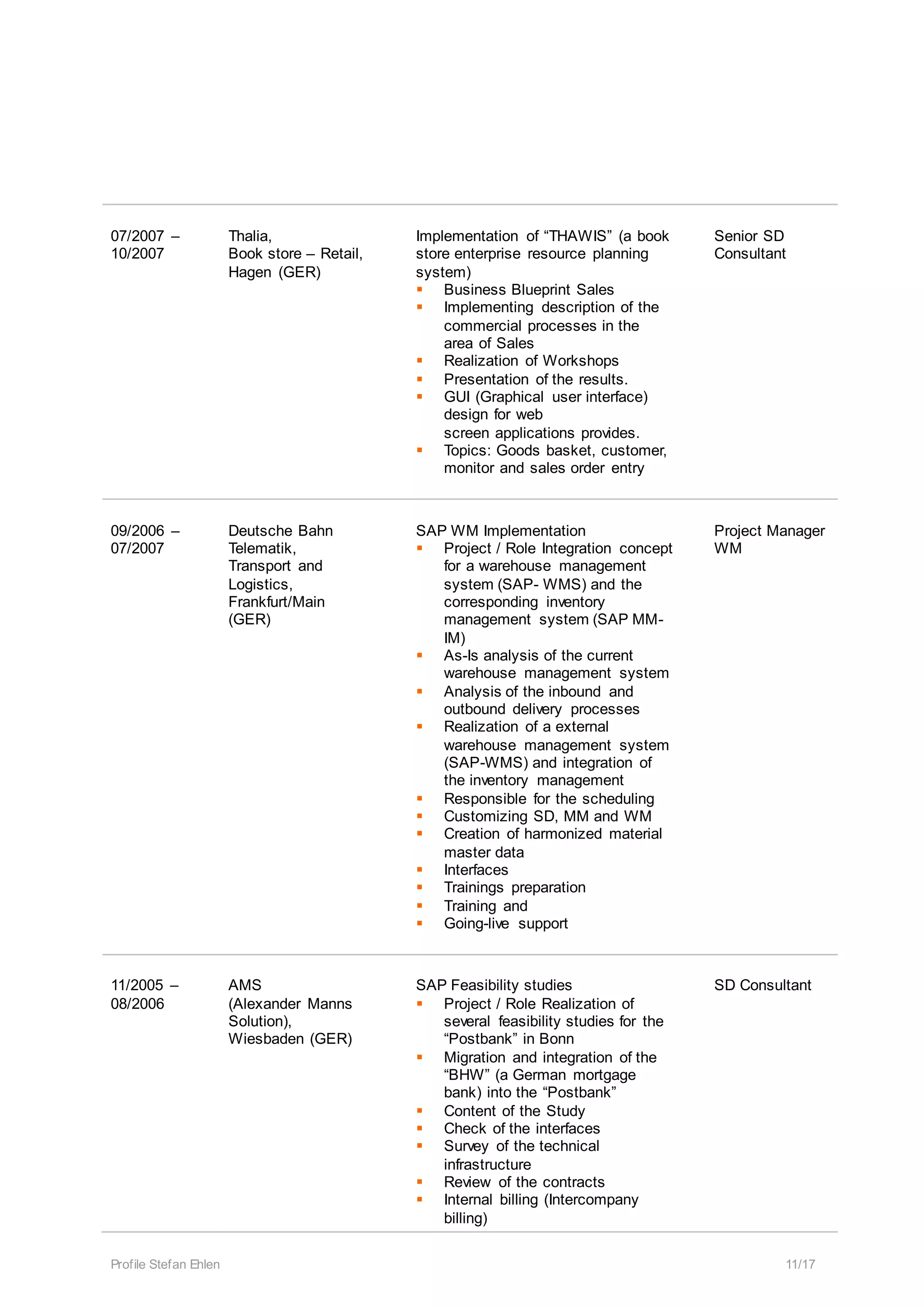 Profile Stefan Ehlen 11/17
07/2007 –
10/2007
Thalia,
Book store – Retail,
Hagen (GER)
Implementation of “THAWIS” (a book
store enterprise resource planning
system)
 Business Blueprint Sales
 Implementing description of the
commercial processes in the
area of Sales
 Realization of Workshops
 Presentation of the results.
 GUI (Graphical user interface)
design for web
screen applications provides.
 Topics: Goods basket, customer,
monitor and sales order entry
Senior SD
Consultant
09/2006 –
07/2007
Deutsche Bahn
Telematik,
Transport and
Logistics,
Frankfurt/Main
(GER)
SAP WM Implementation
 Project / Role Integration concept
for a warehouse management
system (SAP- WMS) and the
corresponding inventory
management system (SAP MM-
IM)
 As-Is analysis of the current
warehouse management system
 Analysis of the inbound and
outbound delivery processes
 Realization of a external
warehouse management system
(SAP-WMS) and integration of
the inventory management
 Responsible for the scheduling
 Customizing SD, MM and WM
 Creation of harmonized material
master data
 Interfaces
 Trainings preparation
 Training and
 Going-live support
Project Manager
WM
11/2005 –
08/2006
AMS
(Alexander Manns
Solution),
Wiesbaden (GER)
SAP Feasibility studies
 Project / Role Realization of
several feasibility studies for the
“Postbank” in Bonn
 Migration and integration of the
“BHW” (a German mortgage
bank) into the “Postbank”
 Content of the Study
 Check of the interfaces
 Survey of the technical
infrastructure
 Review of the contracts
 Internal billing (Intercompany
billing)
SD Consultant
 