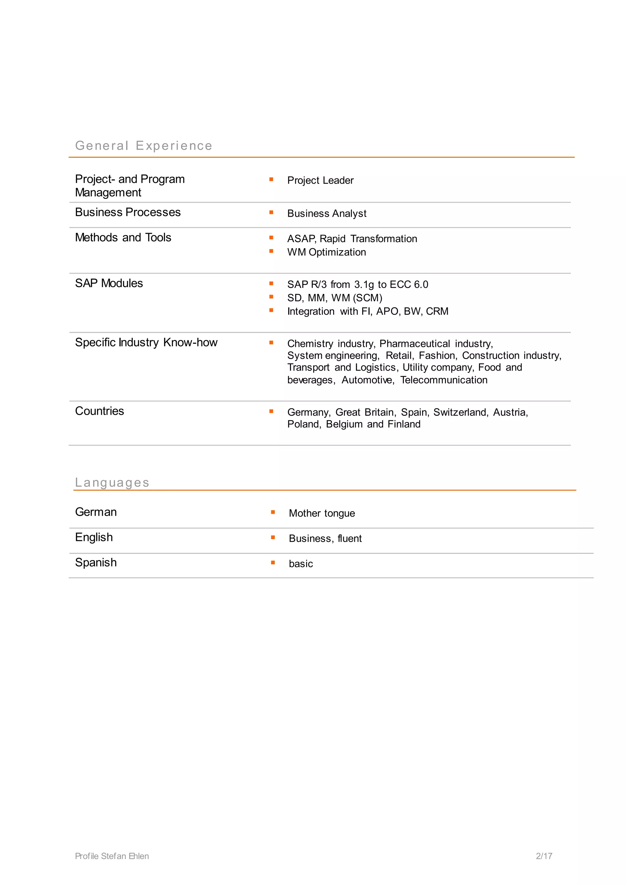 Profile Stefan Ehlen 2/17
General Experi ence
Project- and Program
Management
 Project Leader
Business Processes  Business Analyst
Methods and Tools  ASAP, Rapid Transformation
 WM Optimization
SAP Modules  SAP R/3 from 3.1g to ECC 6.0
 SD, MM, WM (SCM)
 Integration with FI, APO, BW, CRM
Specific Industry Know-how  Chemistry industry, Pharmaceutical industry,
System engineering, Retail, Fashion, Construction industry,
Transport and Logistics, Utility company, Food and
beverages, Automotive, Telecommunication
Countries  Germany, Great Britain, Spain, Switzerland, Austria,
Poland, Belgium and Finland
Languages
German  Mother tongue
English  Business, fluent
Spanish  basic
 
