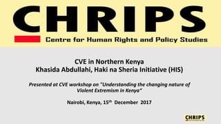 CVE in Northern Kenya
Khasida Abdullahi, Haki na Sheria Initiative (HIS)
Presented at CVE workshop on "Understanding the changing nature of
Violent Extremism in Kenya“
Nairobi, Kenya, 15th December 2017
 