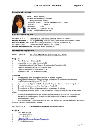 CV Eirini Marinaki/ Cover Letter page 1 of 5
Personal Information
Name Eirini Marinaki
Address Amaltheias 35 Sarakina
Rethymno,Greece 74100
Date/Place of birth 01 Aug 1989/Rethymno, Greece
Citizenship Greece
Nationality Greek
Cell / Mobile +49 1590289755
E-mail eirini19m@hotmail.com
Educational Background
09/2008-09/2015 Technological Educational Institute, Heraklion, Greece
Degree: Bachelor of Civil Engineering, Specialization: metal and sustainable structures
Bachelor Thesis: Bioclimatic and Energy Sufficiency Hospital in Crete (Gr.:A)
09/2005-07/2008 Technical College, Rethymnon, Greece
Degree: Design Engineer (graduate with a scholarship)
Professional Experience
09/2014-03/2015 Creantes Artes Studio (Internship), Italy, Monza
Projects:
; Farm Battarello - Briosco (MB)
; Industrial area renovation Lesmo (MB)
; Historical complex of villa Tavern - The Canonical Triuggio (MB)
; Development plan Biassono Elm street (MB)
; Development plan Eurospin Arosio (CO)
; Student house Torre de Picenardi (CR)
Activities:
; Visited project sites during construction to monitor progress.
• Analysed and verified all energy savings calculations to promote environmental
sustainability and energy conservation.
; Reviewed project goals and objectives with the project manager and design team.
; Created, printed and modified drawings in AutoCAD.
; Created new and innovative approaches for passive structures.
; Created new approaches for re-using materials in order to minimize the greenhouse
effect.
; Advised managerial staff about design, construction and programme modifications.
• Met with municipal building department and other governing agency officials to
coordinate approvals.
; Attended all team meetings to resolve technical and project issues, coordinate with team
members and review project schedules.
06/2009-08/2014 Hristodoulakis Photo Lab, Heraklion, Greece
Projects:
; Film photography
; Macro photography
; Urban Exploration
; HDR (High Dynamic Range) Photography
; Product photography
page 1 of 5
 