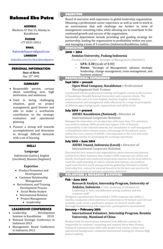Rahmad Eka Putra
ADDRESS
Markova 47 Flat 15, Almaty in
Kazakhstan
PHONE
+77 0555 10911
EMAIL
Rahmadekaputra@gmail.com
LINKEDIN
linkedin.com/in/ekarahmadputra
PERSONAL INFORMATION
Date of Birth
Dec 29th
1992
SUMMARY
 Responsible person, curious
about something new, high
motivation, and ambisious
 Used in facing challenging
situation, good on project
management, good listener and
able to make a worthwhile
contribution to the strategic
evaluation and operational
planning
 Possess a strong will towards
accomplishment and determine
to through difficult demands
with a set of learning
SKILLS
Language
Indonesian (native), English
(excellent), Russian (beginner)
Expertise
 Product Promotion and
Development
 Customer Relationship
Management
 Recruitment, and Training
Development Process
 Social Media Analyst
 International Relation
 Project Management
 Leadership
LEADERSHIP CONFERENCE
 Leadership Development
Seminar in Kazakhstan 2014
 National Strategic Conference in
Indonesia 2013
 Management Board Conference
in Indonesia 2012
OBJECTIVE
Board of executive with experience in global leadership organization.
Obtaining a professional career experience as well as seek to work in
an environment that will challenge me further in term of
management consulting roles, while allowing me to contribute to the
continued growth and success of the organization.
Successful department include providing and guiding strategy for
partnership, leading the organization to profitability within one year,
and managing a team of 3 countries (Indonesia,Kazakhstan, India).
EDUCATION
2010 – 2014
Andalas University, Padang Indonesia
Faculty of Economic – Strategic of Management (Bachelor)
- GPA: 3.30 (scale of 4.00)
- Focus: "Strategic of Management: advance strategic
leadership, change management, crisis management, and
business analysis”
PROFESSIONAL EXPERIENCE
Sept 2014 – present
Open Mind Company, Kazakhstan – Professional
Development Unit Trainer
Coordinated off-site professional training and English courses to the lecturer
of Kazakhstan (Kazakh National University) and corporate clients. The
purpose of the unit is to train English, business English, workplace
communication and management skills effectively to a range of participants
of different ages, backgrounds, organizations and ability levels
July 2014 – present
AIESEC Kazakhstan (National) - Director of
International Corporate Relation
Managed the innovation of a product line with more than 215 customers,
successful in making 300% growth and support 15% of financial
sustainability in the national network, led consultation to staff management
on Kazakhstan talent relation issues, and manage all disciplinary issues
within the cross country of AIESEC. Led expansion to the west and north
Kazakhstan market for developing the exchange operations.
July 2013 – June 2014
AIESEC Unand, Indonesia (Local) – Director of
International Corporate Relation
Executed the first research and segmentation about external and internal
market from West Sumatera that yielded a 80% response rate within one
month, developed and conducted preparation seminar for the local talent to
reach the understanding of culture, and job descriptions, successful in
supervised the first event among youth by gathering 120 talent in Global
Internship Fair, noticed by national branch to be the best case practice for
2nd quarter in term of customer experience delivered.
VOLUNTEER & RESEARCH ACTIVITIES
Feb - June 2014
Research Analyst, Internship Program, University of
Andalas, Indonesia – Title: Analyzing of substitute for
Leadership: Is there any difference among academic and non
academic staff?
Designed a questionnaire that yielded a 100% response rate within 2
months, conducted a field interview in university to 93 lecturer and 161 non
academic staff, wrote a qualitative analysis of research results after
thorough brainstorming with supervisor, participated in international
January – February 2013
International Volunteer, Internship Program, Renmin
University, Mainland of China
Worked with 20 international volunteer from different country, be
responsible for students’ counseling and coached about their dreams,
Enhanced communication skills with people from various culture and
educational background, conducted motivational training for Chinese High
School students.
 
