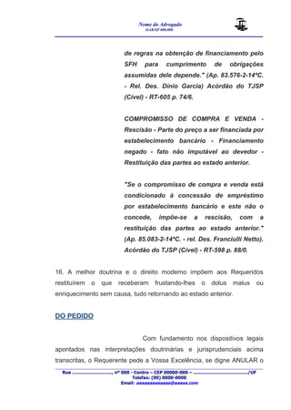 Nome do Advogado 
OAB/SP 000.000 
________________________________________________ 
____________________________________________________________________________________ 
Rua ............................., nº 000 - Centro – CEP 00000-000 – ......................................../UF 
Telefax: (00) 0000-0000 
Email: aaaaaaaaaaaaa@aaaaa.com 
de regras na obtenção de financiamento pelo 
SFH para cumprimento de obrigações 
assumidas dele depende." (Ap. 83.576-2-14ªC. 
- Rel. Des. Dínio Garcia) Acórdão do TJSP 
(Cível) - RT-605 p. 74/6. 
COMPROMISSO DE COMPRA E VENDA - 
Rescisão - Parte do preço a ser financiada por 
estabelecimento bancário - Financiamento 
negado - fato não imputável ao devedor - 
Restituição das partes ao estado anterior. 
"Se o compromisso de compra e venda está 
condicionado à concessão de empréstimo 
por estabelecimento bancário e este não o 
concede, impõe-se a rescisão, com a 
restituição das partes ao estado anterior." 
(Ap. 85.083-2-14ªC. - rel. Des. Franciulli Netto). 
Acórdão do TJSP (Cível) - RT-598 p. 88/0. 
16. A melhor doutrina e o direito moderno impõem aos Requeridos 
restituírem o que receberam frustando-lhes o dolus malus ou 
enriquecimento sem causa, tudo retornando ao estado anterior. 
DO PEDIDO 
Com fundamento nos dispositivos legais 
apontados nas interpretações doutrinárias e jurisprudenciais acima 
transcritas, o Requerente pede a Vossa Excelência, se digne ANULAR o 
 